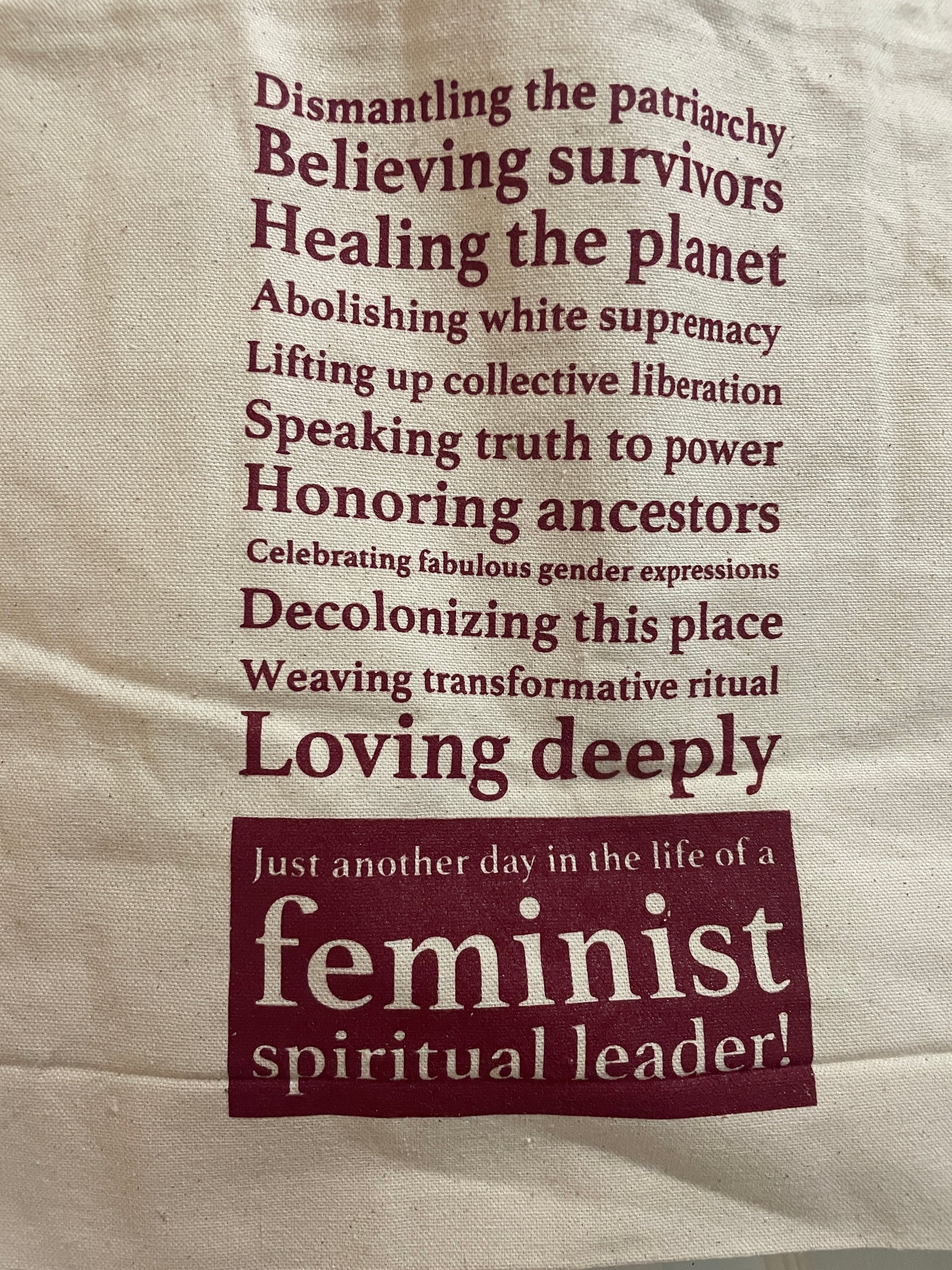 Tote Bag Text: Dismantling the patriarchy Believing survivors
Healing the planet
Abolishing white supremacy
Lifting up collective liberation Speaking truth to power Honoring ancestors
Celebrating fabulous gender expressions
Decolonizing this place Weaving transformative ritual Loving deeply
Just another day in the life of a feminist spiritual leader!